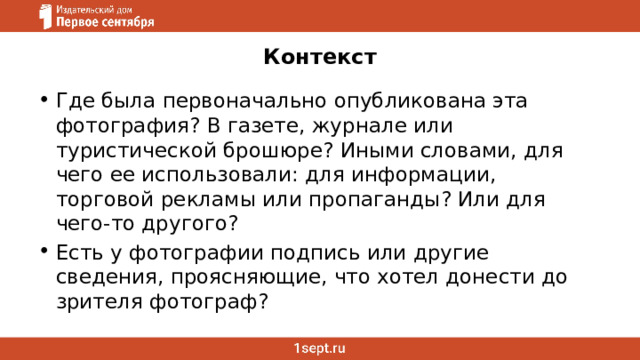 Контекст   Где была первоначально опубликована эта фотография? В газете, журнале или туристической брошюре? Иными словами, для чего ее использовали: для информации, торговой рекламы или пропаганды? Или для чего-то другого? Есть у фотографии подпись или другие сведения, проясняющие, что хотел донести до зрителя фотограф? 