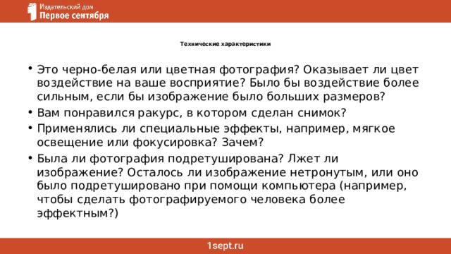 Технические характеристики   Это черно-белая или цветная фотография? Оказывает ли цвет воздействие на ваше восприятие? Было бы воздействие более сильным, если бы изображение было больших размеров? Вам понравился ракурс, в котором сделан снимок? Применялись ли специальные эффекты, например, мягкое освещение или фокусировка? Зачем? Была ли фотография подретуширована? Лжет ли изображение? Осталось ли изображение нетронутым, или оно было подретушировано при помощи компьютера (например, чтобы сделать фотографируемого человека более эффектным?) 