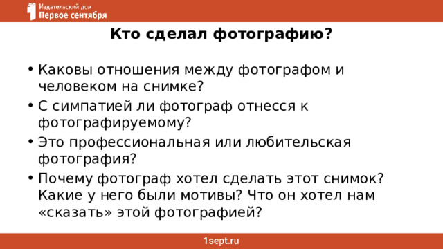 Кто сделал фотографию?   Каковы отношения между фотографом и человеком на снимке? С симпатией ли фотограф отнесся к фотографируемому? Это профессиональная или любительская фотография? Почему фотограф хотел сделать этот снимок? Какие у него были мотивы? Что он хотел нам «сказать» этой фотографией? 