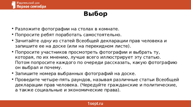 Выбор Разложите фотографии на столах в комнате. Попросите ребят поработать самостоятельно. Зачитайте  одну  из статей Всеобщей декларации прав человека и запишите ее на доске (или на перекидном листе). Попросите участников просмотреть фотографии и выбрать ту, которая, по их мнению, лучше всего иллюстрирует эту статью.   Потом попросите каждого по очереди рассказать, какую фотографию он выбрал и почему. Запишите номера выбранных фотографий на доске. Проведите четыре-пять раундов, называя различные статьи Всеобщей декларации прав человека. (Чередуйте гражданские и политические, а также социальные и экономические права). 