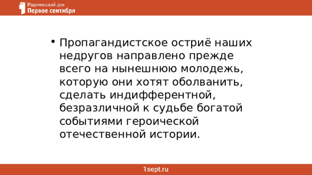 Пропагандистское остриё наших недругов направлено прежде всего на нынешнюю молодежь, которую они хотят оболванить, сделать индифферентной, безразличной к судьбе богатой событиями героической отечественной истории.  