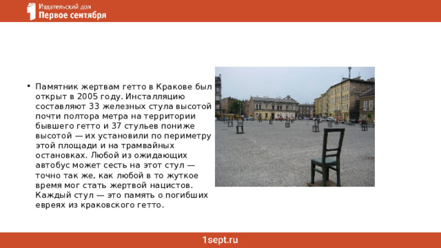 Памятник жертвам гетто в Кракове был открыт в 2005 году. Инсталляцию составляют 33 железных стула высотой почти полтора метра на территории бывшего гетто и 37 стульев пониже высотой — их установили по периметру этой площади и на трамвайных остановках. Любой из ожидающих автобус может сесть на этот стул — точно так же, как любой в то жуткое время мог стать жертвой нацистов. Каждый стул — это память о погибших евреях из краковского гетто. 