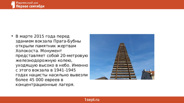 В марте 2015 года перед зданием вокзала Прага-Бубны открыли памятник жертвам Холокоста. Монумент представляет собой 20-метровую железнодорожную колею, уходящую высоко в небо. Именно с этого вокзала в 1941-1945 годах нацисты насильно вывезли более 45 000 евреев в концентрационные лагеря.  