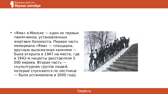 «Яма» в Минске — один из первых памятников, установленных жертвам Холокоста. Первая часть мемориала «Яма» — площадка, вручную выложенная камнями — была открыта в 1947 на месте, где в 1942-м нацисты расстреляли 5 000 евреев. Вторая часть — скульптурная группа людей, которые спускаются по лестнице — была установлена в 2000 году. 