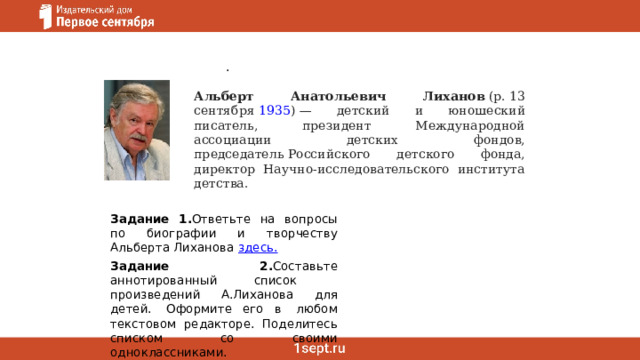 .   Альберт Анатольевич Лиханов  (р. 13 сентября  1935 ) — детский и юношеский писатель, президент Международной ассоциации детских фондов, председатель Российского детского фонда, директор Научно-исследовательского института детства. Задание 1. Ответьте на вопросы по биографии и творчеству Альберта Лиханова  здесь. Задание 2. Составьте аннотированный список   произведений А.Лиханова для детей.  Оформите его в  любом текстовом редакторе. Поделитесь списком со своими одноклассниками.  