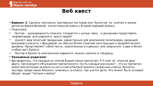 Веб квест Вариант 3 . Сделать несколько  рекламных постеров или  буклетов  по  книгам о жизни детей во Время Великой  отечественной войны ( Второй мировой войны). Подсказка:     Постер   –  разновидность плаката. Создается с целью  ярко   и доходчиво представить  информацию  для широкого  круга людей  .      Буклет -  вид печатной продукции, характерный для рекламной полиграфии, имеющей внешнюю схожесть с брошюрой, но обычно более сложной конструкции и проработанного дизайна. Представляет собой листы, скрепленные в корешке, или свернутые  в два и более сгибов лист бумаги.     Постер и буклет в электронном варианте  можно сделать в следующ Уважаемые родители! Договоритесь, что каждый из членов Вашей семьи прочитает 3-5 книг из  списков друг друга. Организуйте обсуждение прочитанного- пусть каждый расскажет , что он прочитал, какое впечатление оказала на него книга.Распространите созданные списки, буклеты, постеры среди своих близких, знакомых, в классе, где учатся дети. Это может быть основой общей  акции 