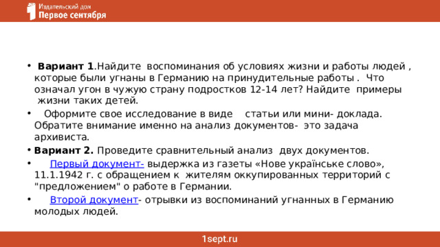   Вариант 1 .Найдите  воспоминания об условиях жизни и работы людей , которые были угнаны в Германию на принудительные работы .  Что означал угон в чужую страну подростков 12-14 лет? Найдите  примеры  жизни таких детей.     Оформите свое исследование в виде    статьи или мини- доклада. Обратите внимание именно на анализ документов-  это задача архивиста. Вариант 2.  Проведите сравнительный анализ  двух документов.       Первый документ-  выдержка из газеты «Нове українське слово», 11.1.1942 г. с обращением к  жителям оккупированных территорий с 