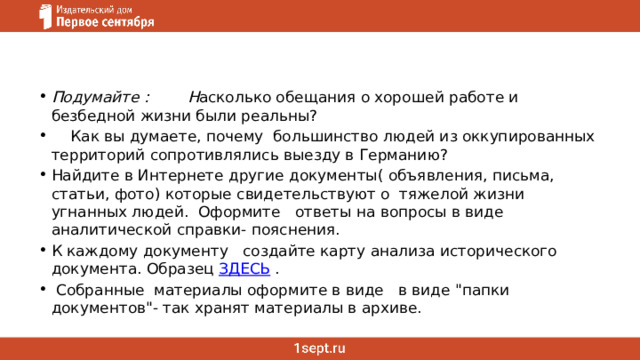 Подумайте :        Н асколько обещания о хорошей работе и безбедной жизни были реальны?       Как вы думаете, почему  большинство людей из оккупированных территорий сопротивлялись выезду в Германию? Найдите в Интернете другие документы( объявления, письма, статьи, фото) которые свидетельствуют о  тяжелой жизни угнанных людей.  Оформите   ответы на вопросы в виде аналитической справки- пояснения. К каждому документу   создайте карту анализа исторического документа. Образец  ЗДЕСЬ  .   Собранные  материалы оформите в виде   в виде 