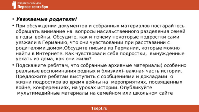 Уважаемые родители! При обсуждении документов и собранных материалов постарайтесь обращать внимание на  вопросы насильственного разделения семей в годы  войны. Обсудите, как и почему некоторые подростки сами уезжали в Германию, что они чувствовании при расставании с родителями,домом.Обсудите письма из Германии, которые можно найти в Интернете. Как чувствовали себя подростки,  вынужденные уехать из дома, как они жили?  Подскажите ребятам, что собранные архивные материалы( особенно реальные воспоминания родных и близких)- важная часть истории. Предложите ребятам выступить с сообщениями и докладами  о жизни подростков во время войны на  мероприятиях, посвященных войне, конференциях, на уроках истории. Опубликуйте  мультимедийные материалы на семейном или школьном сайте 