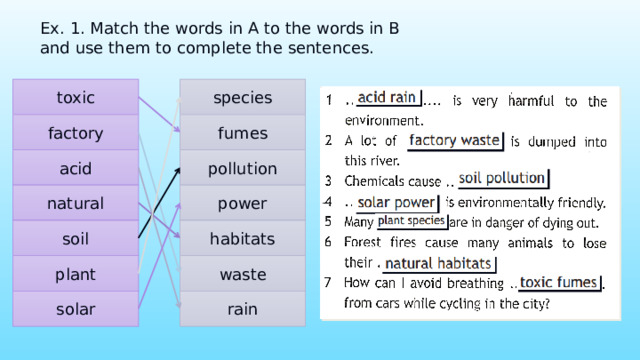 Ex. 1. Match the words in A to the words in B and use them to complete the sentences. species toxic fumes factory acid pollution natural power soil habitats waste plant solar rain 