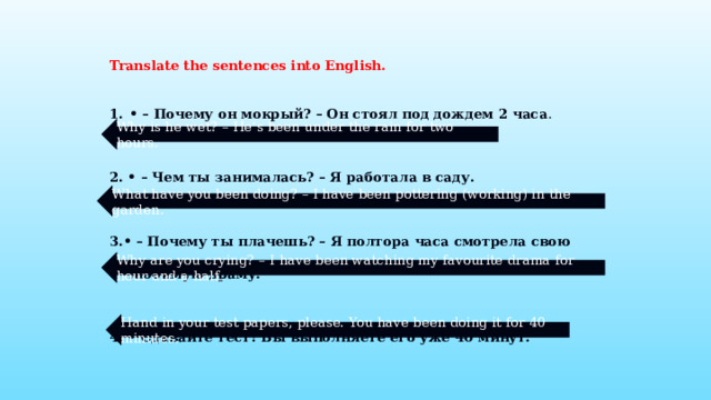 Translate the sentences into English.  • – Почему он мокрый? – Он стоял под дождем 2 часа . 2. • – Чем ты занималась? – Я работала в саду. 3.• – Почему ты плачешь? – Я полтора часа смотрела свою любимую драму. 4. • Сдавайте тест! Вы выполняете его уже 40 минут. Why is he wet? – He’s been under the rain for two hours. What have you been doing? – I have been pottering (working) in the garden. Why are you crying? – I have been watching my favourite drama for hour and a half. Hand in your test papers, please. You have been doing it for 40 minutes.  