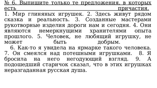 № 6. Выпишите только те предложения, в которых есть причастия.   1. Мир глиняных игрушек. 2. Здесь живут рядом сказка и реальность. 3. Созданные мастерами рукотворные изделия дороги нам и сегодня. 4. Они являются немеркнущими хранителями опыта прошлого. 5. Человек, не любящий игрушку, не может быть добрым.   6. Как-то я увидела на ярмарке такого человека. 7. Он смеялся над потешными игрушками. 8. Я бросила на него негодующий взгляд. 9. А подошедший старичок сказал, что в этих игрушках неразгаданная русская душа. 