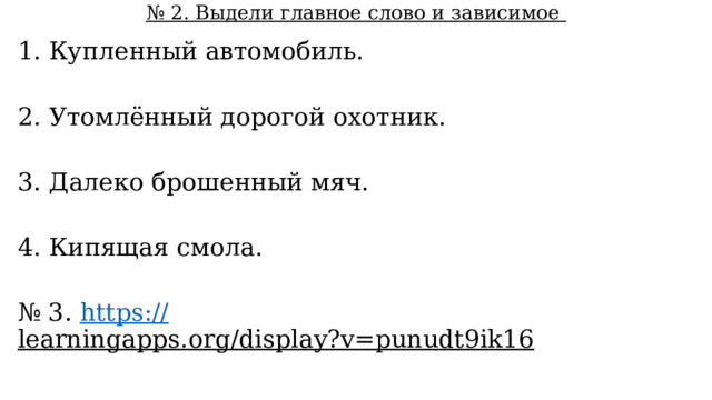 № 2. Выдели главное слово и зависимое 1. Купленный автомобиль. 2. Утомлённый дорогой охотник. 3. Далеко брошенный мяч. 4. Кипящая смола. № 3. https:// learningapps.org/display?v=punudt9ik16  