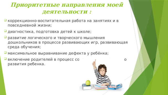  Приоритетные направления моей деятельности :    коррекционно-воспитательная работа на занятиях и в повседневной жизни; диагностика, подготовка детей к школе; развитие логического и творческого мышления дошкольников в процессе развивающих игр, развивающая среда обучения; максимальное выравнивание дефекта у ребёнка; включение родителей в процесс сопровождения речевого развития ребенка.      