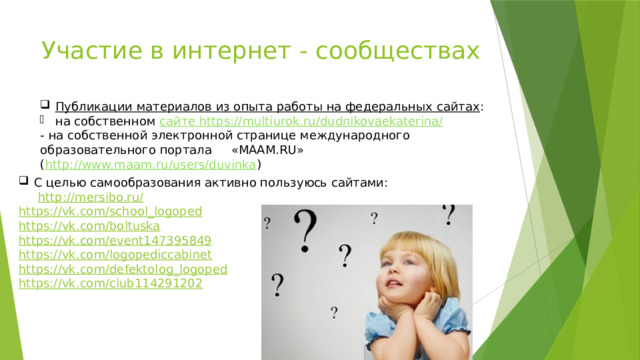 Участие в интернет - сообществах Публикации материалов из опыта работы на федеральных сайтах : на собственном сайте https://multiurok.ru/dudnikovaekaterina/ - на собственной электронной странице международного образовательного портала «МААМ.RU» ( http://www.maam.ru/users/duvinka ) С целью самообразования активно пользуюсь сайтами:  http ://mersibo.ru / https:// vk.com/school_logoped https:// vk.com/boltuska https:// vk.com/event147395849 https:// vk.com/logopediccabinet https:// vk.com/defektolog_logoped https:// vk.com/club114291202 