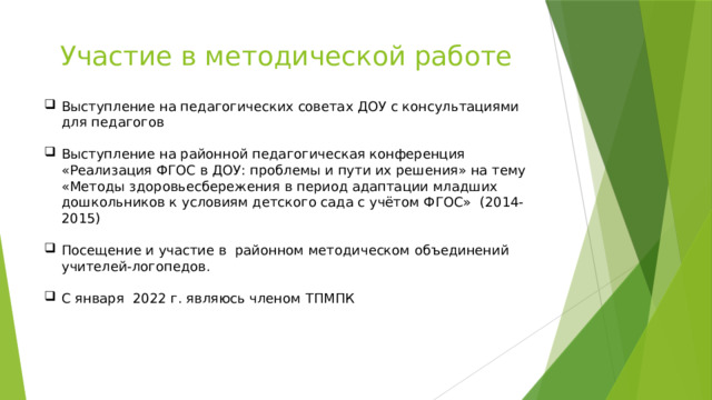 Участие в методической работе Выступление на педагогических советах ДОУ с консультациями для педагогов Выступление на районной педагогическая конференция «Реализация ФГОС в ДОУ: проблемы и пути их решения» на тему «Методы здоровьесбережения в период адаптации младших дошкольников к условиям детского сада с учётом ФГОС» (2014-2015) Посещение и участие в районном методическом объединений учителей-логопедов. С января 2022 г. являюсь членом ТПМПК 