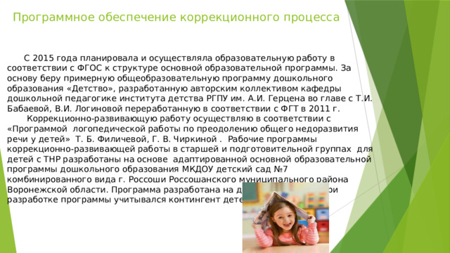 Программное обеспечение коррекционного процесса      С 2015 года планировала и осуществляла образовательную работу в соответствии с ФГОС к структуре основной образовательной программы. За основу беру примерную общеобразовательную программу дошкольного образования «Детство», разработанную авторским коллективом кафедры дошкольной педагогике института детства РГПУ им. А.И. Герцена во главе с Т.И. Бабаевой, В.И. Логиновой переработанную в соответствии с ФГТ в 2011 г.   Коррекционно-развивающую работу осуществляю в соответствии с «Программой логопедической работы по преодолению общего недоразвития речи у детей» Т. Б. Филичевой, Г. В. Чиркиной . Рабочие программы коррекционно-развивающей работы в старшей и подготовительной группах для детей с ТНР разработаны на основе адаптированной основной образовательной программы дошкольного образования МКДОУ детский сад №7 комбинированного вида г. Россоши Россошанского муниципального района Воронежской области. Программа разработана на два учебных года. При разработке программы учитывался контингент детей группы.   