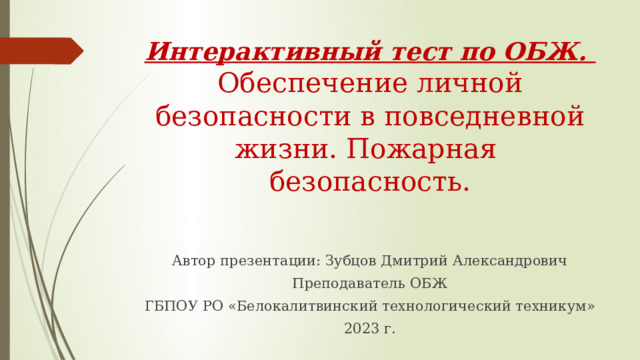 Интерактивный тест по ОБЖ.  Обеспечение личной безопасности в повседневной жизни. Пожарная  безопасность. Автор презентации: Зубцов Дмитрий Александрович Преподаватель ОБЖ ГБПОУ РО «Белокалитвинский технологический техникум» 2023 г. 