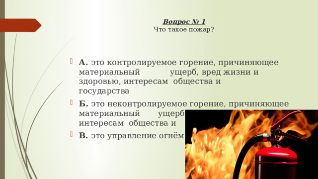 Вопрос № 1  Что такое пожар?    А. это контролируемое горение, причиняющее материальный  ущерб, вред жизни и здоровью, интересам общества и     государства Б. это неконтролируемое горение, причиняющее материальный  ущерб, вред жизни и здоровью, интересам общества и      государства В. это управление огнём 