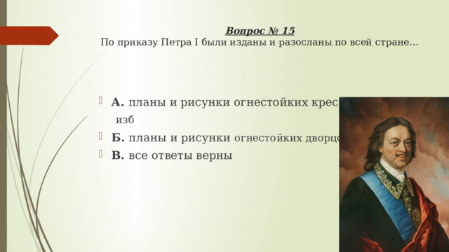Вопрос № 15  По приказу Петра I были изданы и разосланы по всей стране…   А. планы и рисунки огнестойких крестьянских изб Б. планы и рисунки огнестойких дворцов В. все ответы верны 