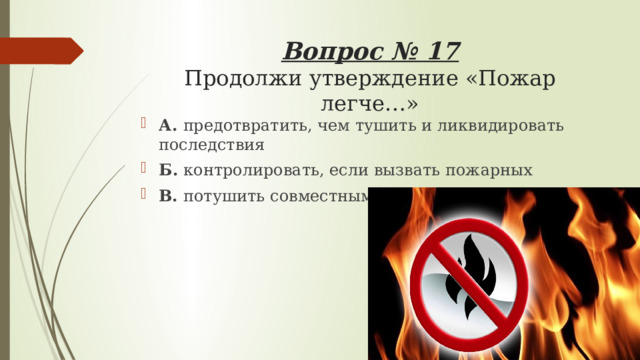 Вопрос № 17  Продолжи утверждение «Пожар легче…» А. предотвратить, чем тушить и ликвидировать последствия Б. контролировать, если вызвать пожарных В. потушить совместными усилиями 