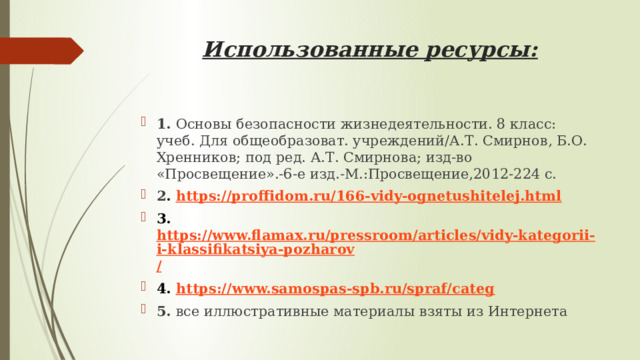 Использованные ресурсы: 1. Основы безопасности жизнедеятельности. 8 класс: учеб. Для общеобразоват. учреждений/А.Т. Смирнов, Б.О. Хренников; под ред. А.Т. Смирнова; изд-во «Просвещение».-6-е изд.-М.:Просвещение,2012-224 с. 2 . https://proffidom.ru/166-vidy-ognetushitelej.html 3. https://www.flamax.ru/pressroom/articles/vidy-kategorii-i-klassifikatsiya-pozharov / 4. https:// www.samospas-spb.ru/spraf/categ 5. все иллюстративные материалы взяты из Интернета  