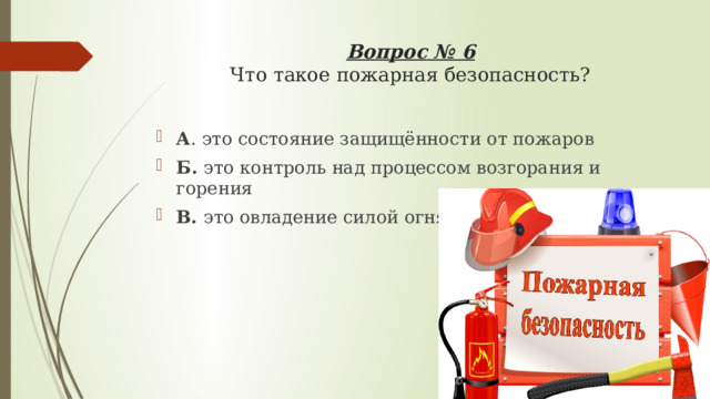 Вопрос № 6  Что такое пожарная безопасность?   А . это состояние защищённости от пожаров Б. это контроль над процессом возгорания и горения В. это овладение силой огня 