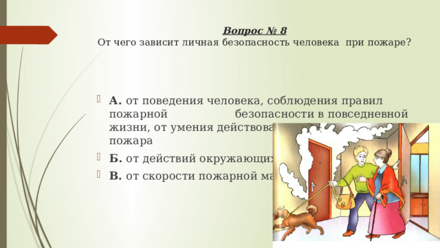 Вопрос № 8  От чего зависит личная безопасность человека при пожаре?   А. от поведения человека, соблюдения правил пожарной      безопасности в повседневной жизни, от умения действовать    во время пожара Б. от действий окружающих В. от скорости пожарной машины 