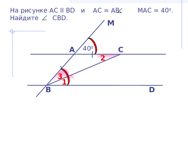 На рисунке АС II ВD и АС = АВ, МАС = 40 0 . Найдите СВD. M  40 0 С A 2 3 1 B D Б.Г. Зив, В.М. Мейлер «Дидактические материалы по геометрии для 7 класса» 