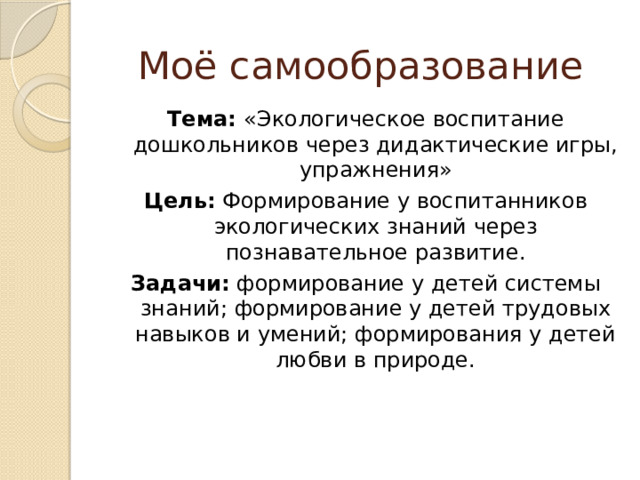 Моё самообразование Тема: «Экологическое воспитание дошкольников через дидактические игры, упражнения» Цель: Формирование у воспитанников экологических знаний через познавательное развитие. Задачи: формирование у детей системы знаний; формирование у детей трудовых навыков и умений; формирования у детей любви в природе. 
