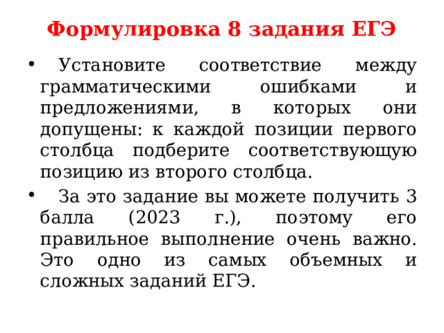 Формулировка 8 задания ЕГЭ     Установите соответствие между грамматическими ошибками и предложениями, в которых они допущены: к каждой позиции первого столбца подберите соответствующую позицию из второго столбца.   За это задание вы можете получить 3 балла (2023 г.), поэтому его правильное выполнение очень важно. Это одно из самых объемных и сложных заданий ЕГЭ. 