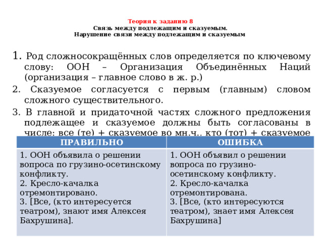  Теория к заданию 8   Связь между подлежащим и сказуемым.  Нарушение связи между подлежащим и сказуемым     1. Род сложносокращённых слов определяется по ключевому слову: ООН – Организация Объединённых Наций (организация – главное слово в ж. р.) 2. Сказуемое согласуется с первым (главным) словом сложного существительного. 3. В главной и придаточной частях сложного предложения подлежащее и сказуемое должны быть согласованы в числе: все (те) + сказуемое во мн.ч., кто (тот) + сказуемое в ед.ч. ПРАВИЛЬНО 1. ООН объявила о решении вопроса по грузино-осетинскому конфликту.  2. Кресло-качалка отремонтировано.  3. [Все, (кто интересуется театром), знают имя Алексея Бахрушина].   ОШИБКА 1. ООН объявил о решении вопроса по грузино-осетинскому конфликту.  2. Кресло-качалка отремонтирована.  3. [Все, (кто интересуются театром), знает имя Алексея Бахрушина] 