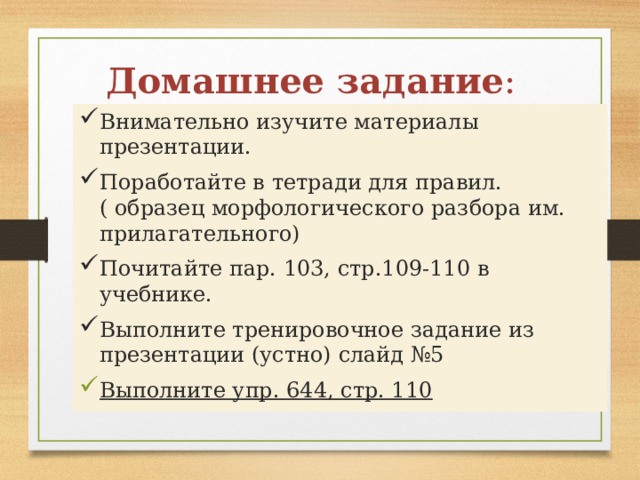 Домашнее задание : Внимательно изучите материалы презентации. Поработайте в тетради для правил.( образец морфологического разбора им. прилагательного) Почитайте пар. 103, стр.109-110 в учебнике. Выполните тренировочное задание из презентации (устно) слайд №5 Выполните упр. 644, стр. 110 