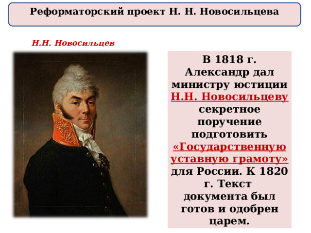 Реформаторский проект Н. Н. Новосильцева Н.Н. Новосильцев В 1818 г. Александр дал министру юстиции Н.Н. Новосильцеву  секретное поручение подготовить «Государственную уставную грамоту» для России. К 1820 г. Текст документа был готов и одобрен царем. 