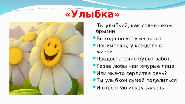 «Улыбка»  Ты улыбкой, как солнышком брызни, Выходя по утру из ворот. Понимаешь, у каждого в жизни Предостаточно будет забот, Разве любы нам хмурые лица Или чья-то сердитая речь? Ты улыбкой сумей поделиться И ответную искру зажечь.  