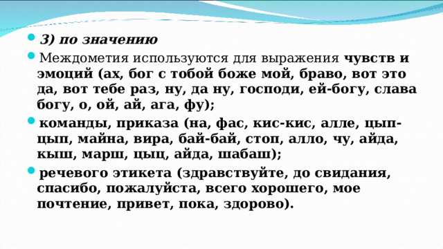 3) по значению Междометия используются для выражения чувств и эмоций (ах, бог с тобой боже мой, браво, вот это да, вот тебе раз, ну, да ну, господи, ей-богу, слава богу, о, ой, ай, ага, фу); команды, приказа (на, фас, кис-кис, алле, цып-цып, майна, вира, бай-бай, стоп, алло, чу, айда, кыш, марш, цыц, айда, шабаш); речевого этикета (здравствуйте, до свидания, спасибо, пожалуйста, всего хорошего, мое почтение, привет, пока, здорово). 