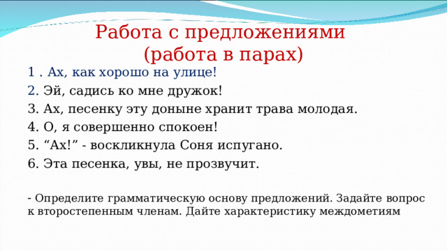 Работа с предложениями  (работа в парах) 1 . Ах, как хорошо на улице! 2. Эй, садись ко мне дружок! 3. Ах, песенку эту доныне хранит трава молодая. 4. О, я совершенно спокоен! 5. “Ах!” - воскликнула Соня испугано. 6. Эта песенка, увы, не прозвучит. - Определите грамматическую основу предложений. Задайте вопрос к второстепенным членам. Дайте характеристику междометиям 