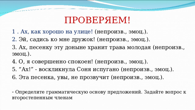 ПРОВЕРЯЕМ! 1 . Ах, как хорошо на улице! (непроизв., эмоц.). 2. Эй, садись ко мне дружок! (непроизв., эмоц.). 3. Ах, песенку эту доныне хранит трава молодая (непроизв., эмоц.). 4. О, я совершенно спокоен! (непроизв., эмоц.). 5. “Ах!” - воскликнула Соня испугано (непроизв., эмоц.). 6. Эта песенка, увы, не прозвучит (непроизв., эмоц.). - Определите грамматическую основу предложений. Задайте вопрос к второстепенным членам 