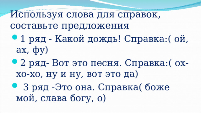 Используя слова для справок, составьте предложения 1 ряд - Какой дождь! Справка:( ой, ах, фу) 2 ряд- Вот это песня. Справка:( ох-хо-хо, ну и ну, вот это да)  3 ряд -Это она. Справка( боже мой, слава богу, о) 