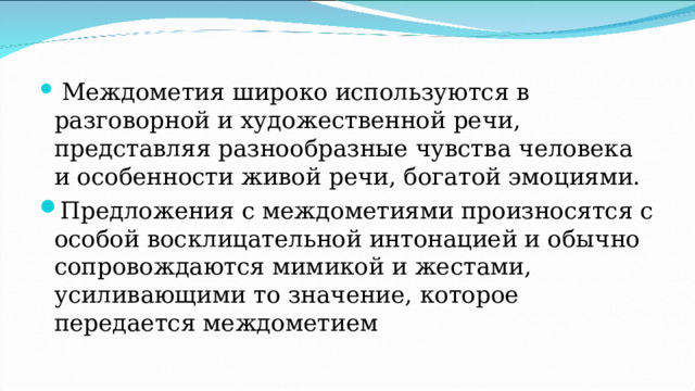  Междометия широко используются в разговорной и художественной речи, представляя разнообразные чувства человека и особенности живой речи, богатой эмоциями. Предложения с междометиями произносятся с особой восклицательной интонацией и обычно сопровождаются мимикой и жестами, усиливающими то значение, которое передается междометием 