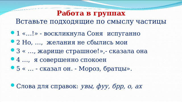 Работа в группах  Вставьте подходящие по смыслу частицы 1 «…!» - воскликнула Соня испуганно 2 Но, …, желания не сбылись мои 3 « …, жарище страшное!»,- сказала она 4 …, я совершенно спокоен 5 « … - сказал он. - Мороз, братцы».  Слова для справок: увы, фуу, брр, о, ах 