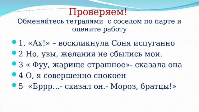 Проверяем!  Обменяйтесь тетрадями с соседом по парте и оцените работу 1. «Ах!» – воскликнула Соня испуганно 2 Но, увы, желания не сбылись мои. 3 « Фуу, жарище страшное»- сказала она 4 О, я совершенно спокоен 5 «Бррр…- сказал он.- Мороз, братцы!» 