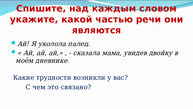 Спишите, над каждым словом укажите, какой частью речи они являются Ай! Я уколола палец. « Ай, ай, ай,» , - сказала мама, увидев двойку в моём дневнике .   Какие трудности возникли у вас?  С чем это связано? 