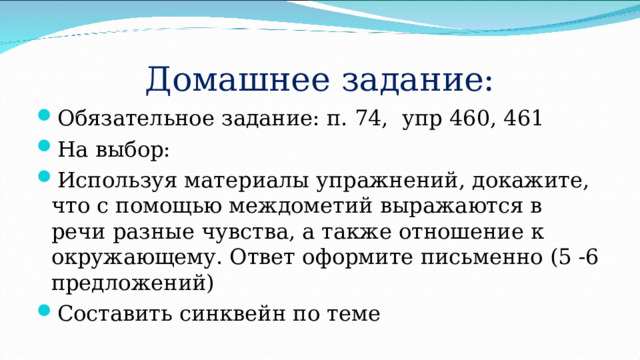 Домашнее задание: Обязательное задание: п. 74, упр 460, 461 На выбор: Используя материалы упражнений, докажите, что с помощью междометий выражаются в речи разные чувства, а также отношение к окружающему. Ответ оформите письменно (5 -6 предложений) Составить синквейн по теме 