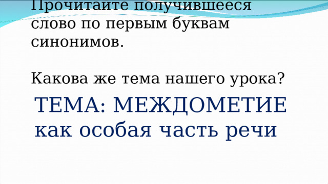       Прочитайте получившееся слово по первым буквам синонимов.   Какова же тема нашего урока? ТЕМА: МЕЖДОМЕТИЕ как особая часть речи 