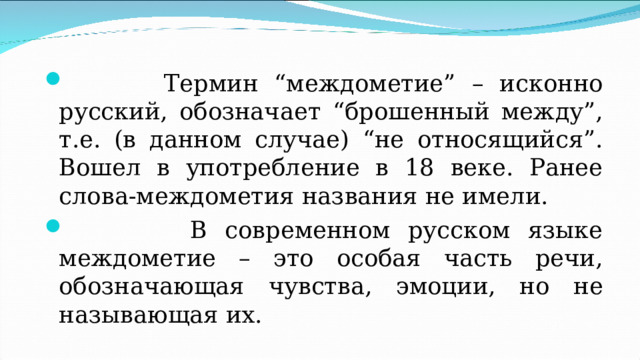  Термин “междометие” – исконно русский, обозначает “брошенный между”, т.е. (в данном случае) “не относящийся”. Вошел в употребление в 18 веке. Ранее слова-междометия названия не имели.  В современном русском языке междометие – это особая часть речи, обозначающая чувства, эмоции, но не называющая их.  