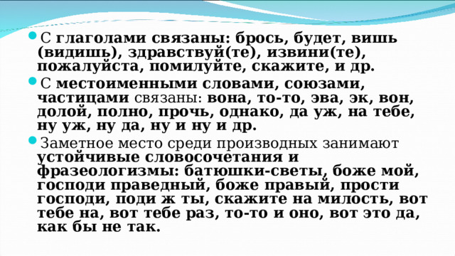 С глаголами связаны: брось, будет, вишь (видишь), здравствуй(те), извини(те), пожалуйста, помилуйте, скажите, и др. С местоименными словами, союзами, частицами связаны: вона, то-то, эва, эк, вон, долой, полно, прочь, однако, да уж, на тебе, ну уж, ну да, ну и ну и др. Заметное место среди производных занимают устойчивые словосочетания и фразеологизмы: батюшки-светы, боже мой, господи праведный, боже правый, прости господи, поди ж ты, скажите на милость, вот тебе на, вот тебе раз, то-то и оно, вот это да, как бы не так.  