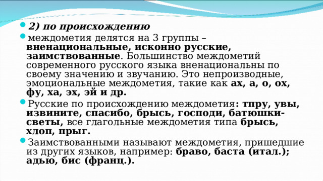 2) по происхождению  междометия делятся на 3 группы – вненациональные, исконно русские, заимствованные . Большинство междометий современного русского языка вненациональны по своему значению и звучанию. Это непроизводные, эмоциональные междометия, такие как ах, а, о, ох, фу, ха, эх, эй и др. Русские по происхождению междометия : тпру, увы, извините, спасибо, брысь, господи, батюшки-светы, все глагольные междометия типа брысь, хлоп, прыг. Заимствованными называют междометия, пришедшие из других языков, например: браво, баста (итал.); адью, бис (франц.). 