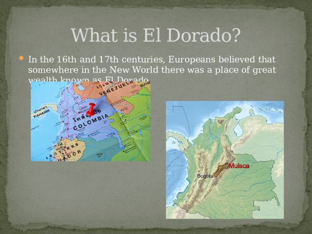 What is El Dorado? In the 16th and 17th centuries, Europeans believed that somewhere in the New World there was a place of great wealth known as El Dorado.  