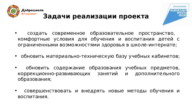 Задачи реализации проекта  создать современное образовательное пространство, комфортные условия для обучения и воспитания детей с ограниченными возможностями здоровья в школе-интернате;  обновить материально-техническую базу учебных кабинетов;  обновить содержание образования учебных предметов, коррекционно-развивающих занятий и дополнительного образования;  совершенствовать и внедрять новые методы обучения и воспитания. 